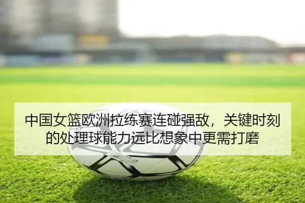 中国女篮欧洲拉练赛连碰强敌，关键时刻的处理球能力远比想象中更需打磨